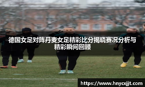 德国女足对阵丹麦女足精彩比分揭晓赛况分析与精彩瞬间回顾